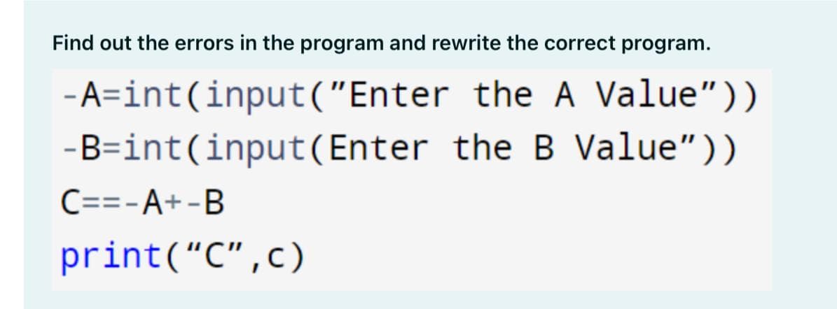 Find out the errors in the program and rewrite the correct program.
-A=int(input("Enter the A Value"))
-B=int(input(Enter the B Value"))
C==-A+-B
print(“C",c)
