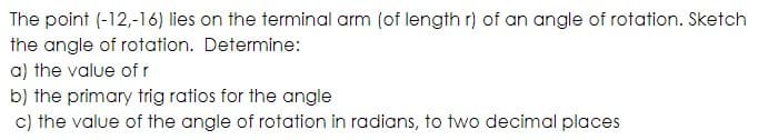 The point (-12,-16) lies on the terminal arm (of length r) of an angle of rotation. Sketch
the angle of rotation. Determine:
a) the value of r
b) the primary trig ratios for the angle
c) the value of the angle of rotation in radians, to two decimal places
