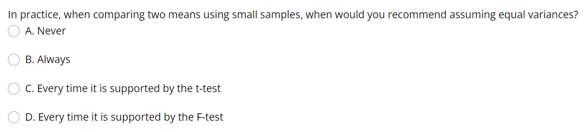 In practice, when comparing two means using small samples, when would you recommend assuming equal variances?
A. Never
B. Always
C. Every time it is supported by the t-test
D. Every time it is supported by the F-test

