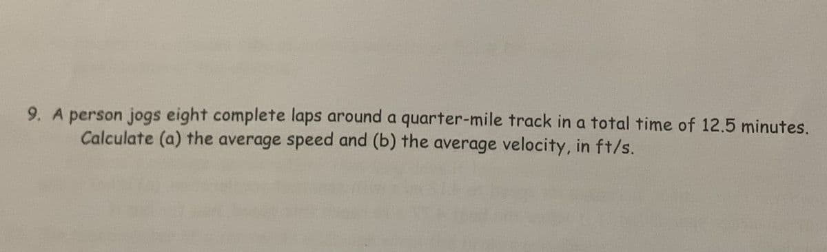 9. A person jogs eight complete laps around a quarter-mile track in a total time of 12.5 minutes.
Calculate (a) the average speed and (b) the average velocity, in ft/s.

