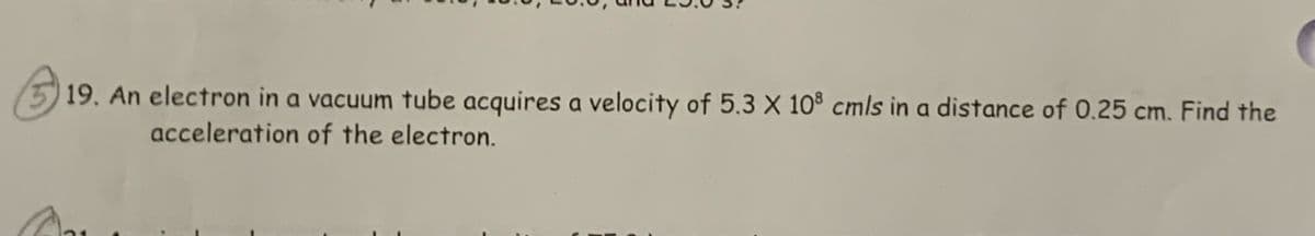 19. An electron in a vacuum tube acquires a velocity of 5.3 X 10® cmls in a distance of 0,25 cm. Find the
acceleration of the electron.
