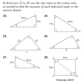 In Exercises 23 to 28, use the sine ratio or the cosine ratio
as needed to find the measure of each indicated angle to the
nearest degree.
23.
24.
10 m
5 m
10 in.
7 in.
25.
26.
V3.
V5
5
27.
28.
8 in.
D
A
12 in.
5 in.
6 in.
Rectangle ABCD
