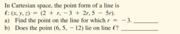 In Cartesian space, the point form of a line is
e: (x, y, 2) = (2 + r, -3 + 2r, 5 5r).
a) Find the point on the line for which r = -3.
b) Does the point (6, 5, – 12) lie on line €?
