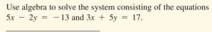 Use algebra to solve the system consisting of the equations
5x - 2y = - 13 and 3x + 5y = 17.

