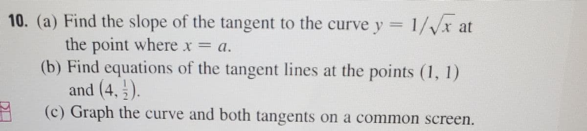 10. (a) Find the slope of the tangent to the curve y 1/Vx at
the point where x = a.
(b) Find equations of the tangent lines at the points (1, 1)
and (4, 5).
%3D
(c) Graph the curve and both tangents on a common screen.
