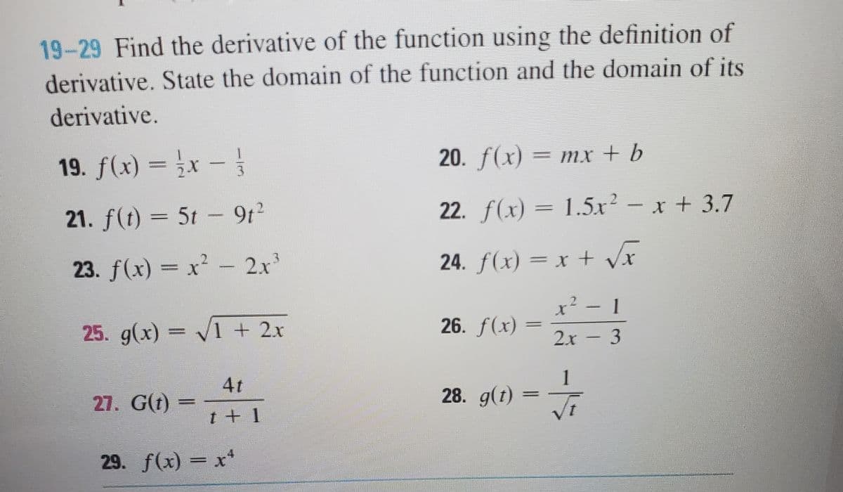 19-29 Find the derivative of the function using the definition of
derivative. State the domain of the function and the domain of its
derivative.
19. f(x) = }x –
20. f(x) = mx + b
MX + 6
21. f(t) = 5t - 9t2
22. f(x) = 1.5x² - x + 3.7
23. f(x) = x2- 2x
24. f(x) = x + Vx
25. g(x) =
V1 +2x
26. f(x)
2x - 3
4t
27. G(t) =
1
28. g(t)
t+ 1
29. f(x) = x
