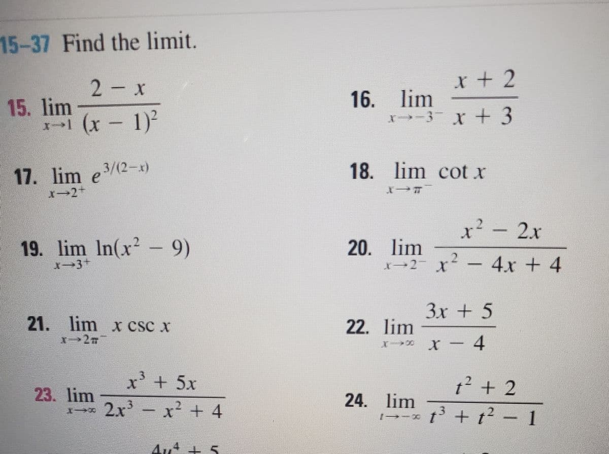 15-37 Find the limit.
2-x
r +2
15. lim
16. lim
(x-1)
17. lim e3/(2-x)
18. lim cot x
²-2x
19. lim In(x?-9)
20. lim
-4x + 4
3x + 5
21. lim x csc x
22. lim
xス X-
4
x'+5x
? + 2
23. lim
24. lim
2x - x² + 4
13 + t? – 1
