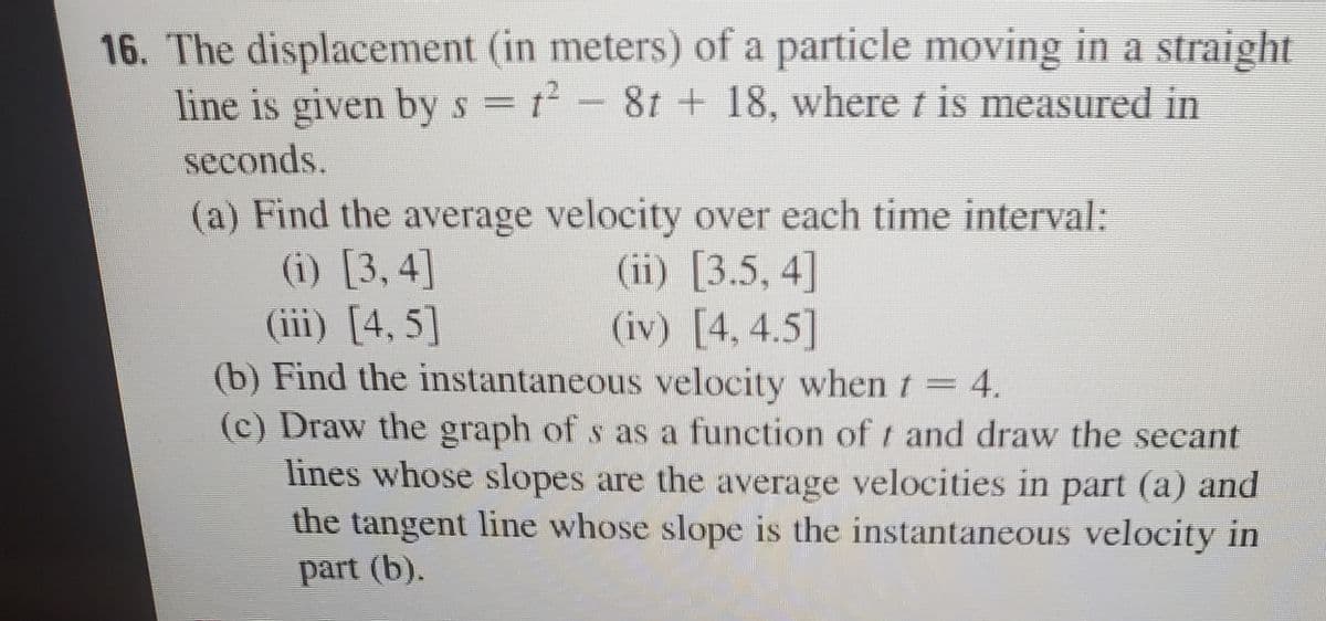 16. The displacement (in meters) of a particle moving in a straight
line is given bys =t- 8t + 18, where t is measured in
seconds.
(a) Find the average velocity over each time interval:
(i) [3, 4]
(iii) [4, 5]
(b) Find the instantaneous velocity when t = 4.
(c) Draw the graph of s as a function of t and draw the secant
lines whose slopes are the average velocities in part (a) and
the tangent line whose slope is the instantaneous velocity in
(ii) [3.5, 4]
(iv) [4, 4.5]
part (b).
