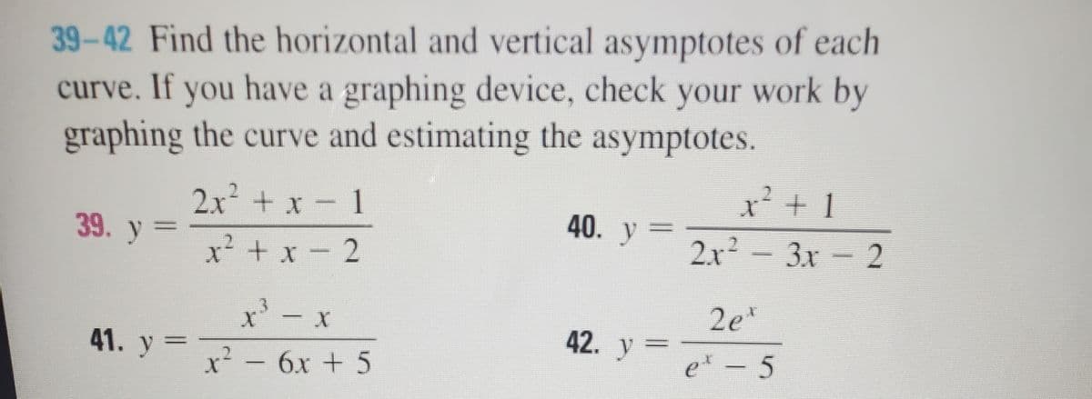 39-42 Find the horizontal and vertical asymptotes of each
curve. If you have a graphing device, check your work by
graphing the curve and estimating the asymptotes.
2.x + x – 1
40. y
39. y =
3x 2
x² + x - 2
3.
2e*
x' - x
7? - 6x + 5
42. y =
41. y =
2-6x + 5
et - 5
