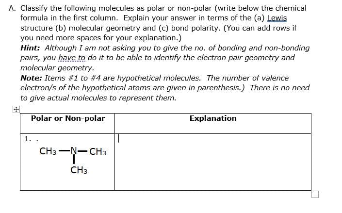 A. Classify the following molecules as polar or non-polar (write below the chemical
formula in the first column. Explain your answer in terms of the (a) Lewis
structure (b) molecular geometry and (c) bond polarity. (You can add rows if
you need more spaces for your explanation.)
Hint: Although I am not asking you to give the no. of bonding and non-bonding
pairs, you have to do it to be able to identify the electron pair geometry and
molecular geometry.
Note: Items #1 to #4 are hypothetical molecules. The number of valence
electron/s of the hypothetical atoms are given in parenthesis.) There is no need
to give actual molecules to represent them.
Polar or Non-polar
Explanation
1. .
CH3 -Ņ-CH3
CH3
