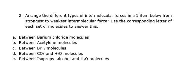 2. Arrange the different types of intermolecular forces in #1 item below from
strongest to weakest intermolecular force? Use the corresponding letter of
each set of molecules to answer this.
a. Between Barium chloride molecules
b. Between Acetylene molecules
c. Between BrF3 molecules
d. Between CO2 and H20 molecules
e. Between Isopropyl alcohol and H20 molecules
