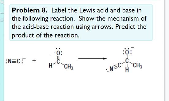Problem 8. Label the Lewis acid and base in
the following reaction. Show the mechanism of
the acid-base reaction using arrows. Predict the
product of the reaction.
0:
:0:
:N=C: +
:NEC-C
A CH3
CH3
