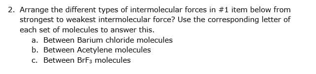 2. Arrange the different types of intermolecular forces in #1 item below from
strongest to weakest intermolecular force? Use the corresponding letter of
each set of molecules to answer this.
a. Between Barium chloride molecules
b. Between Acetylene molecules
c. Between BrF3 molecules
