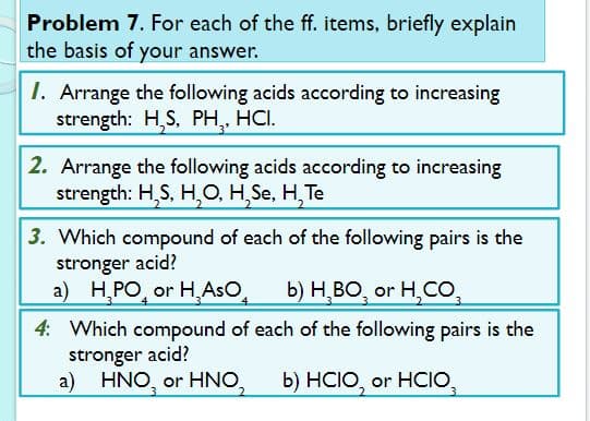 Problem 7. For each of the ff. items, briefly explain
the basis of your answer.
I. Arrange the following acids according to increasing
strength: H,S, PH, HCI.
2. Arrange the following acids according to increasing
strength: H,S, H,0, H,Se, H, Te
3. Which compound of each of the following pairs is the
stronger acid?
a) H,PO, or H,AsO,
b) H̟BO, or H,CO,
4: Which compound of each of the following pairs is the
stronger acid?
a) HNO, or HNO,
b) HCIO, or HCIO,
