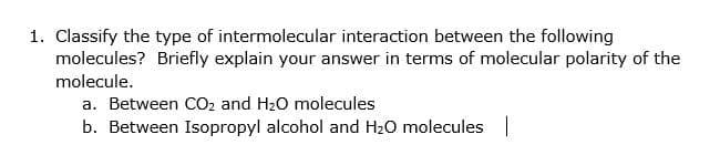1. Classify the type of intermolecular interaction between the following
molecules? Briefly explain your answer in terms of molecular polarity of the
molecule.
a. Between CO2 and H20 molecules
b. Between Isopropyl alcohol and H20 molecules |
