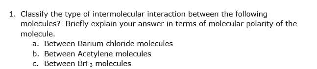 1. Classify the type of intermolecular interaction between the following
molecules? Briefly explain your answer in terms of molecular polarity of the
molecule.
a. Between Barium chloride molecules
b. Between Acetylene molecules
c. Between BrF3 molecules
