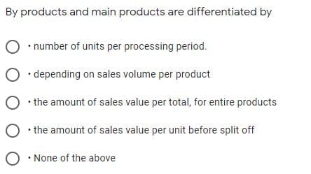 By products and main products are differentiated by
• number of units per processing period.
O • depending on sales volume per product
O the amount of sales value per total, for entire products
O the amount of sales value per unit before split off
O • None of the above
