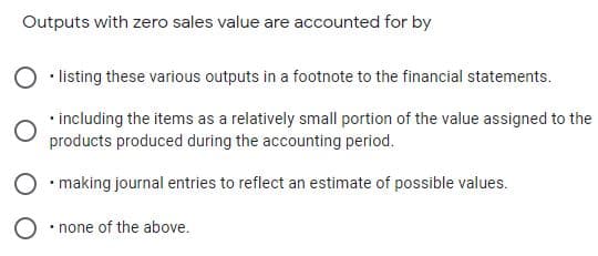 Outputs with zero sales value are accounted for by
• listing these various outputs in a footnote to the financial statements.
• including the items as a relatively small portion of the value assigned to the
products produced during the accounting period.
O • making journal entries to reflect an estimate of possible values.
O • none of the above.
