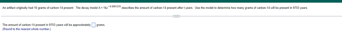 An artifact originally had 16 grams of carbon-14 present. The decay model A = 16e-0.000121t describes the amount of carbon-14 present after t years. Use the model to determine how many grams of carbon-14 will be present in 9703 years.
The amount of carbon-14 present in 9703 years will be approximately
(Round to the nearest whole number.)
grams.