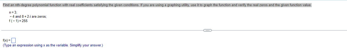 Find an nth-degree polynomial function with real coefficients satisfying the given conditions. If you are using a graphing utility, use it to graph the function and verify the real zeros and the given function value.
n = 3;
- 4 and 8+2 i are zeros;
f(-1)=255
f(x) =
(Type an expression using x as the variable. Simplify your answer.)
C