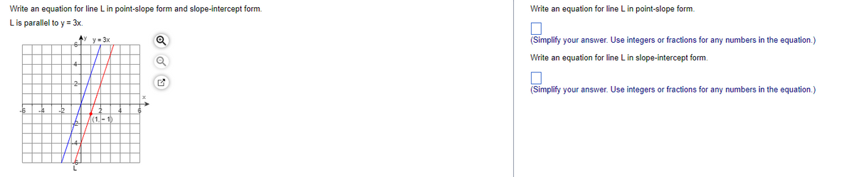 Write an equation for line L in point-slope form and slope-intercept form.
L is parallel to y = 3x.
Ay y = 3x
-6
L
|(1,-1)
Q
Write an equation for line L in point-slope form.
(Simplify your answer. Use integers or fractions for any numbers in the equation.)
Write an equation for line L in slope-intercept form.
(Simplify your answer. Use integers or fractions for any numbers in the equation.)