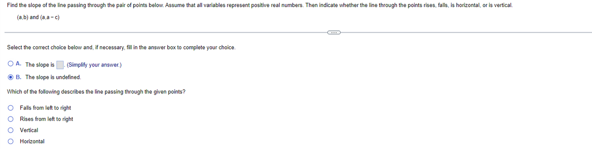 Find the slope of the line passing through the pair of points below. Assume that all variables represent positive real numbers. Then indicate whether the line through the points rises, falls, is horizontal, or is vertical.
(a,b) and (a,a - c)
Select the correct choice below and, if necessary, fill in the answer box to complete your choice.
OA. The slope is
OB. The slope is undefined.
Which of the following describes the line passing through the given points?
0000
(Simplify your answer.)
Falls from left to right
Rises from left to right
Vertical
Horizontal
(…)