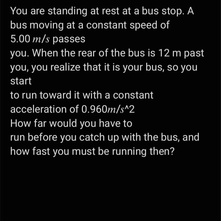 You are standing at rest at a bus stop. A
bus moving at a constant speed of
5.00 m/s passes
you. When the rear of the bus is 12 m past
you, you realize that it is your bus, so you
start
to run toward it with a constant
acceleration of 0.960m/s^2
How far would you have to
run before you catch up with the bus, and
how fast you must be running then?
