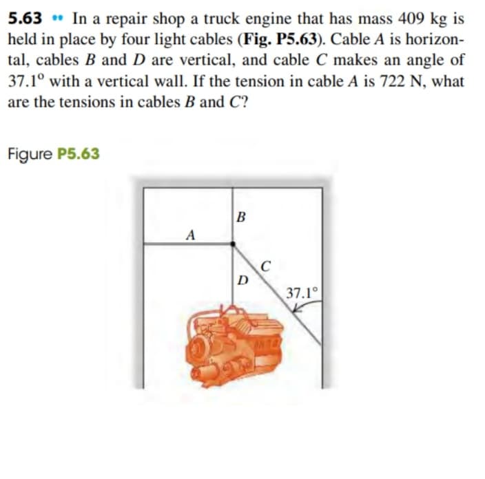 5.63 • In a repair shop a truck engine that has mass 409 kg is
held in place by four light cables (Fig. P5.63). Cable A is horizon-
tal, cables B and D are vertical, and cable C makes an angle of
37.1° with a vertical wall. If the tension in cable A is 722 N, what
are the tensions in cables B and C?
Figure P5.63
B
A
C
D
37.1°
