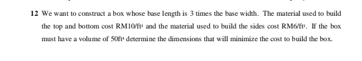 12 We want to construct a box whose base length is 3 times the base width. The material used to build
the top and bottom cost RM10/fte and the material used to build the sides cost RM6/fe. If the box
must have a volume of 50ft determine the dimensions that will minimize the cost to build the box.
