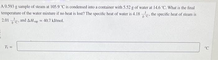 A 0.593 g sample of steam at 105.9 °C is condensed into a container with 5.52 g of water at 14.6 °C. What is the final
temperature of the water mixture if no heat is lost? The specific heat of water is 4.180 the specific heat of steam is
2.01and AHvap = 40.7 kJ/mol.
& C
T₁ =
°℃