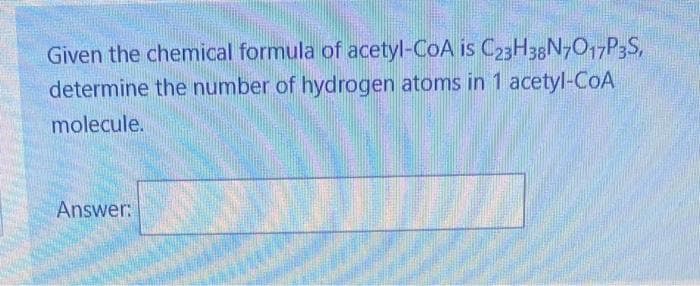 Given the chemical formula of acetyl-CoA is C23H38N7O17P3S,
determine the number of hydrogen atoms in 1 acetyl-CoA
molecule.
Answer: