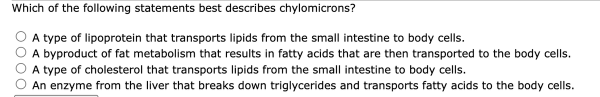 Which of the following statements best describes chylomicrons?
A type of lipoprotein that transports lipids from the small intestine to body cells.
A byproduct of fat metabolism that results in fatty acids that are then transported to the body cells.
A type of cholesterol that transports lipids from the small intestine to body cells.
An enzyme from the liver that breaks down triglycerides and transports fatty acids to the body cells.