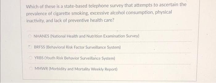 Which of these is a state-based telephone survey that attempts to ascertain the
prevalence of cigarette smoking, excessive alcohol consumption, physical
inactivity, and lack of preventive health care?
NHANES (National Health and Nutrition Examination Survey)
BRFSS (Behavioral Risk Factor Surveillance System)
YRBS (Youth Risk Behavior Surveillance System)
MMWR (Morbidity and Mortality Weekly Report)