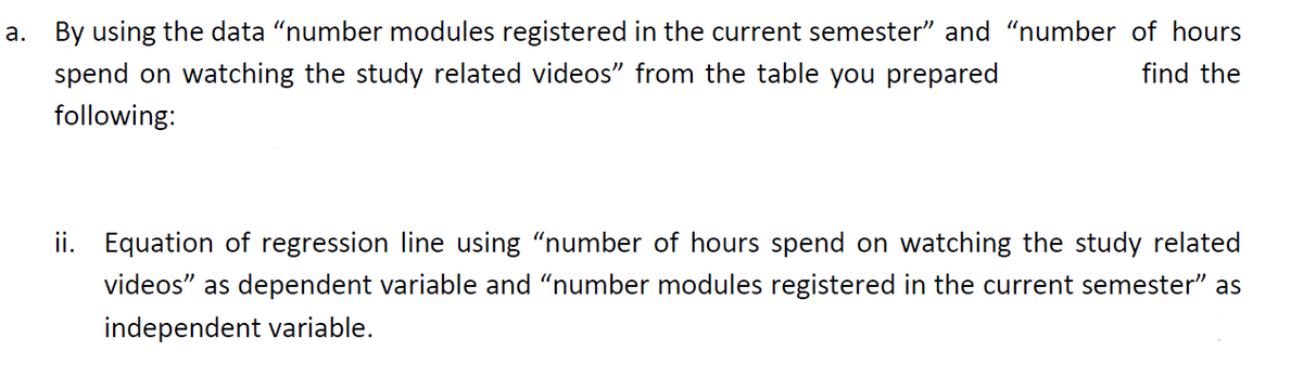 a. By using the data “number modules registered in the current semester" and "number of hours
spend on watching the study related videos" from the table you prepared
find the
following:
ii. Equation of regression line using "number of hours spend on watching the study related
videos" as dependent variable and "number modules registered in the current semester" as
independent variable.
