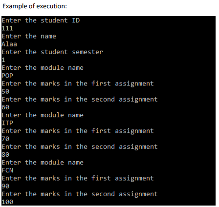 Example of execution:
Enter the student ID
111
Enter the name
Alaa
Enter the student semester
1
Enter the module name
POP
Enter the marks in the first assignment
50
Enter the marks in the second assignment
60
Enter the module name
ITP
Enter the marks in the first assignment
70
Enter the marks in the second assignment
80
Enter the module name
FCN
Enter the marks in the first assignment
90
Enter the marks in the second assignment
100
