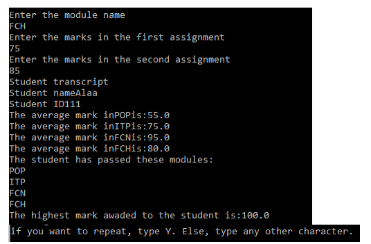 Enter the module name
FCH
Enter the marks in the first assignment
75
Enter the marks in the second assignment
85
Student transcript
Student nameAlaa
Student ID111
The average mark inPOPis:55.0
The average mark inITPis:75.0
The average mark inFCNis:95.0
The average mark inFCHis:80.0
The student has passed these modules:
РОP
ITP
FCN
FCH
The highest mark awaded to the student is:1e0.0
if you want to repeat, type Y. Else, type any other character.
