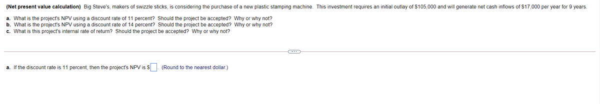 (Net present value calculation) Big Steve's, makers of swizzle sticks, is considering the purchase of a new plastic stamping machine. This investment requires an initial outlay of $105,000 and will generate net cash inflows of $17,000 per year for 9 years.
a. What is the project's NPV using a discount rate of 11 percent? Should the project be accepted? Why or why not?
b. What is the project's NPV using a discount rate of 14 percent? Should the project be accepted? Why or why not?
c. What is this project's internal rate of return? Should the project be accepted? Why or why not?
a. If the discount rate is 11 percent, then the project's NPV is $. (Round to the nearest dollar.)
