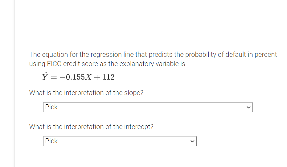 The equation for the regression line that predicts the probability of default in percent
using FICO credit score as the explanatory variable is
= -0.155X + 112
What is the interpretation of the slope?
Pick
What is the interpretation of the intercept?
Pick
>
>
