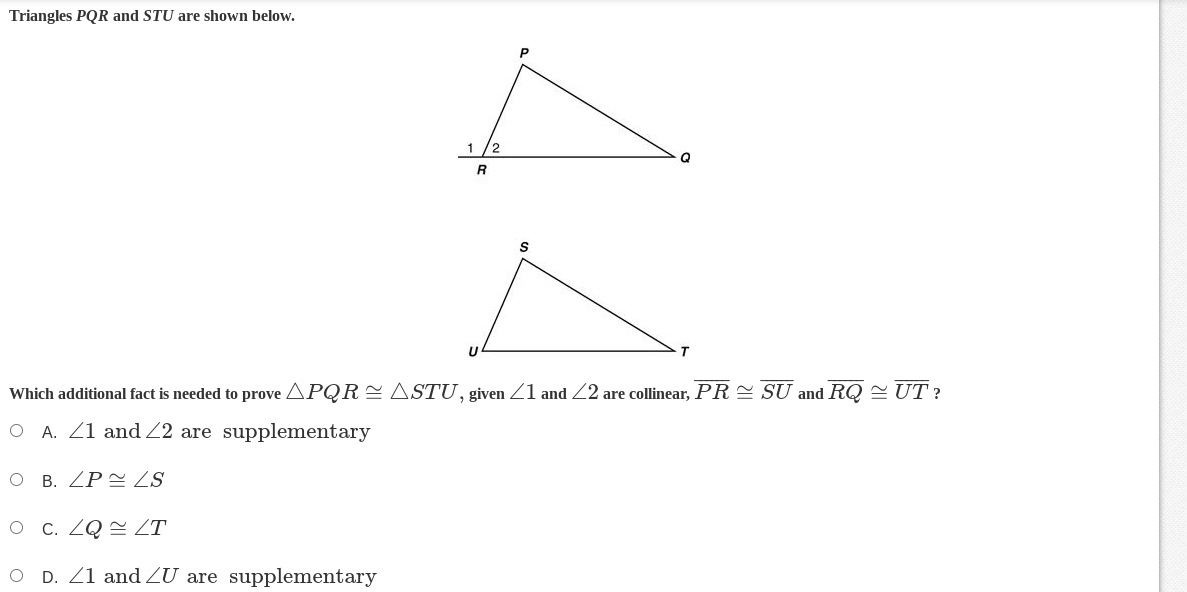 Triangles PQR and STU are shown below.
1 2
R
S
A
Which additional fact is needed to prove APQR ≈ ASTU, given 1 and 22 are collinear, PR≈ SU and RQ ≈ UT?
O A. 1 and 2 are supplementary
O B. ZP ZS
O c. ZQ/T
O D. 21 and /U are supplementary
Q