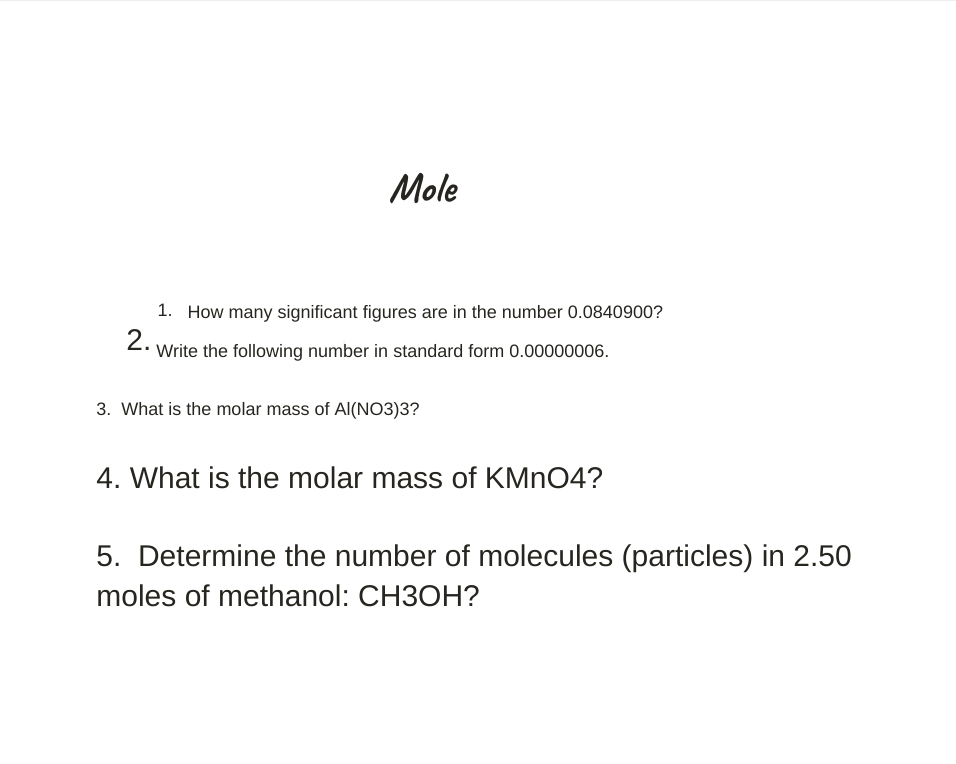 Mole
1. How many significant figures are in the number 0.0840900?
2. Write the following number in standard form 0.00000006.
3. What is the molar mass of Al(NO3)3?
4. What is the molar mass of KMNO4?
5. Determine the number of molecules (particles) in 2.50
moles of methanol: CH3OH?
