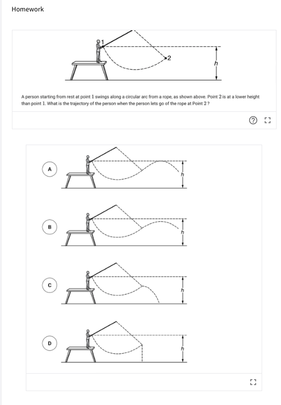 Homework
A person starting from rest at point 1 swings along a circular arc from a rope, as shown above. Point 2 is at a lower height
than point 1. What is the trajectory of the person when the person lets go of the rope at Point 2?
