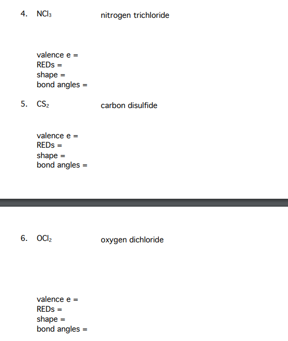 4. NCI3
nitrogen trichloride
valence e =
REDS =
shape =
bond angles =
5. CS2
carbon disulfide
valence e =
REDS =
shape =
bond angles =
6. OCI2
oxygen dichloride
valence e =
REDS =
shape =
bond angles =
