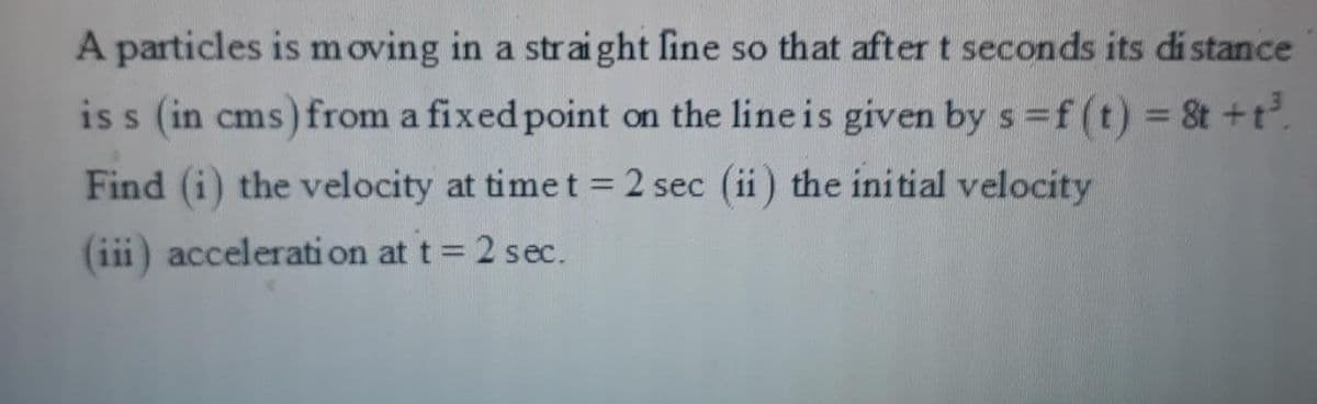 A particles is m oving in a straight fine so that after t seconds its di stance
is s (in cms) from a fixed point on the lineis given by s f (t) = 8t +t.
%3D
Find (i) the velocity at time t = 2 sec (ii) the initial velocity
%3D
(iii) acceleration at t 2 sec.
