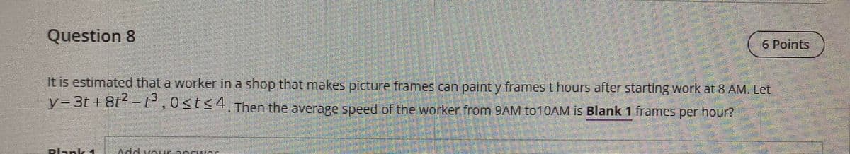 Question 8
6 Points
It is estimated that a worker in a shop that makes picture frames can paint y frames t hours after starting work at 8 AM. Let
y%3D31 +8t -t° ,0<t<4 Then the average speed of the worker from 9AM to10AM is Blank 1 frames per hour?
Plank 1
