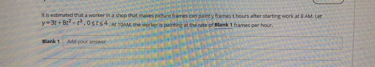 It is estimated that a worker in a shop that makes picture frames can paint y frames t hours after starting work at 8 AM. Let
y%33t + Bt -P,0st<4, At 10AM, the worker is painting at the rate of Blank 1 frames per hour.
Blank 1
Add your answer

