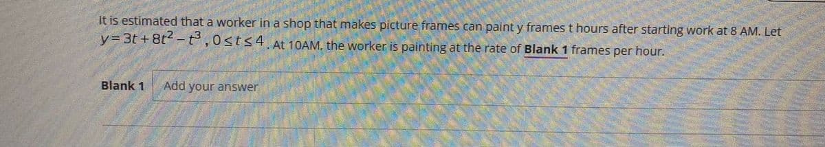 It is estimated that a worker in a shop that makes picture frames can paint y frames t hours after starting work at 8 AM. Let
y= 3t+ 8t -t ,0<t<4 At 10AM, the worker is painting at the rate of Blank 1 frames per hour.
Blank 1
Add your answer
