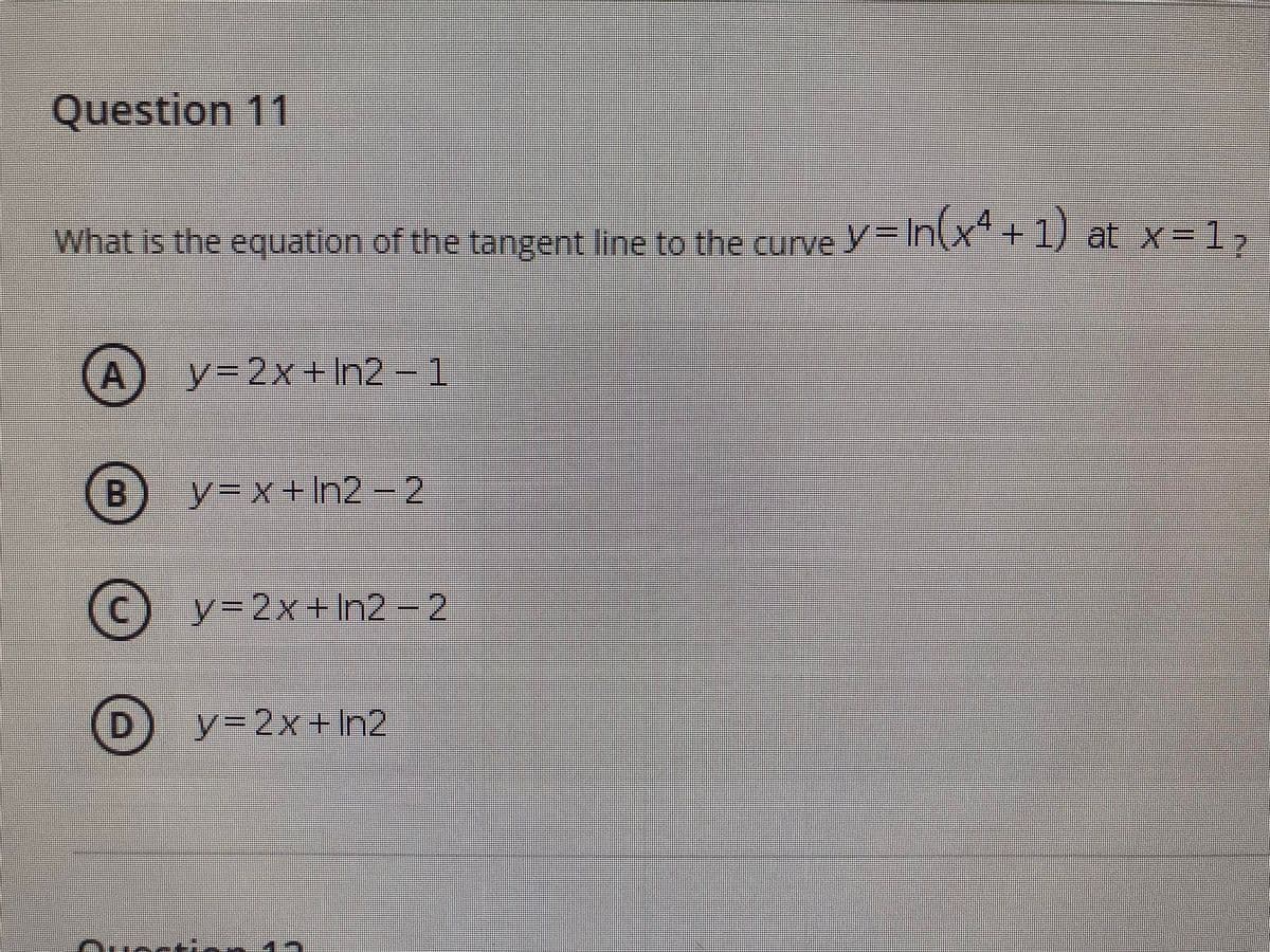 Question 11
What is the equation of the tangent line to the curve y= In(x" + 1) at x=1,
(A
y32x+n2 - 1
B.
y%3Dx+In2-2
(c) y-2x+ In2 - 2
D.
y3D2x+In2
Quccti
