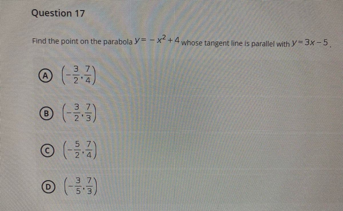 Question 17
,2,
Find the point on the parabola Y=-X+4
whose tangent line is parallel with Y 3x-5
37
2'4
A
37
2'3
5 7
2'4
3 7
D.
5'3
