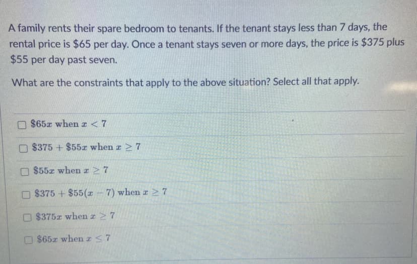 A family rents their spare bedroom to tenants. If the tenant stays less than 7 days, the
rental price is $65 per day. Once a tenant stays seven or more days, the price is $375 plus
$55 per day past seven.
What are the constraints that apply to the above situation? Select all that apply.
$65z when T <7
$375 + $55x when z 7
$55x when r27
O $375 + $55(x – 7) when a 27
O $375x when a 7
$65z when z <7
