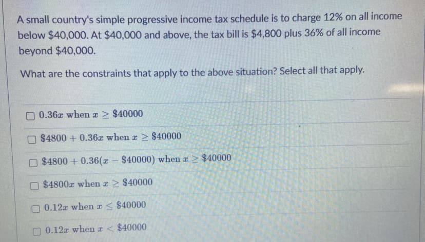 A small country's simple progressive income tax schedule is to charge 12% on all income
below $40,00O. At $40,000 and above, the tax bill is $4,800 plus 36% of all income
beyond $40,000.
What are the constraints that apply to the above situation? Select all that apply.
O 0.36z when z > $40000
O $4800 + 0.36z when z > $40000
O $4800 + 0.36(x – $40000) when x > $40000
O $4800z when z > $40000
O 0.12x when r< $40000
0.12r when I < $40000
